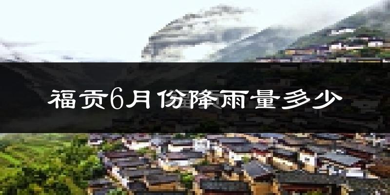 福贡6月份降雨量多少?福贡六月下雨多吗?