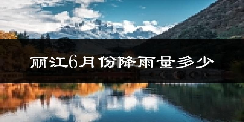 丽江6月份降雨量多少?丽江六月下雨多吗?