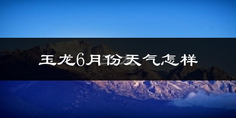 玉龙纳西族自治县6月份天气如何?很热吗?