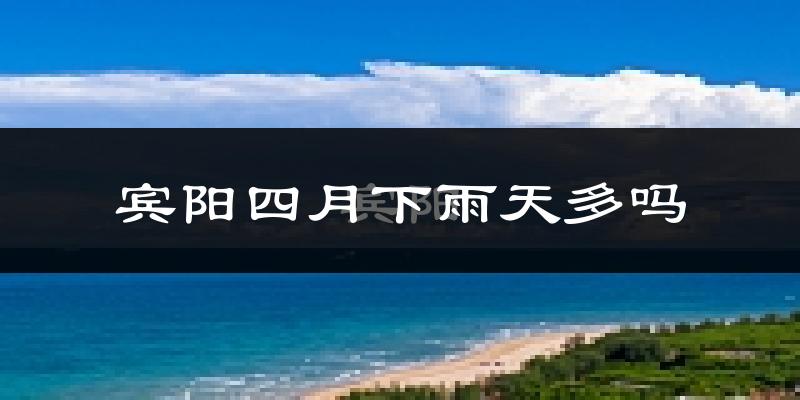 宾阳四月下雨天多吗?宾阳4月份降雨量多少?