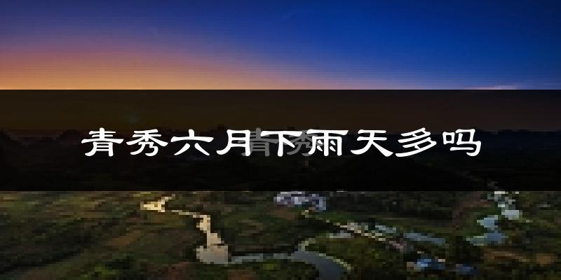 青秀六月下雨天多吗?青秀6月份降雨量多少?