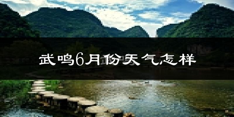 武鸣6月份天气怎样?武鸣六月热不热?
