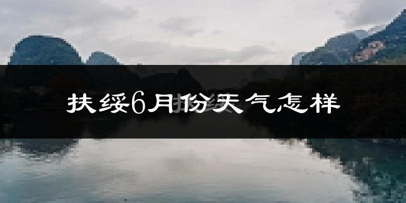 扶绥县6月份天气如何?很热吗?