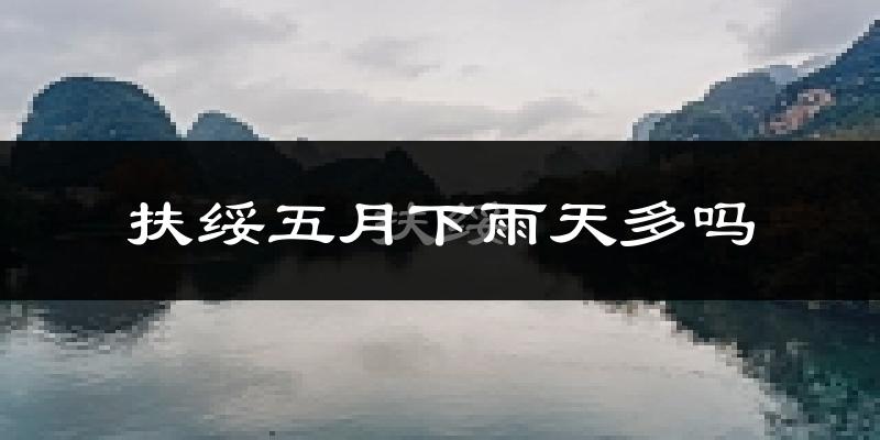 扶绥五月下雨天多吗?扶绥5月份降雨量多少?