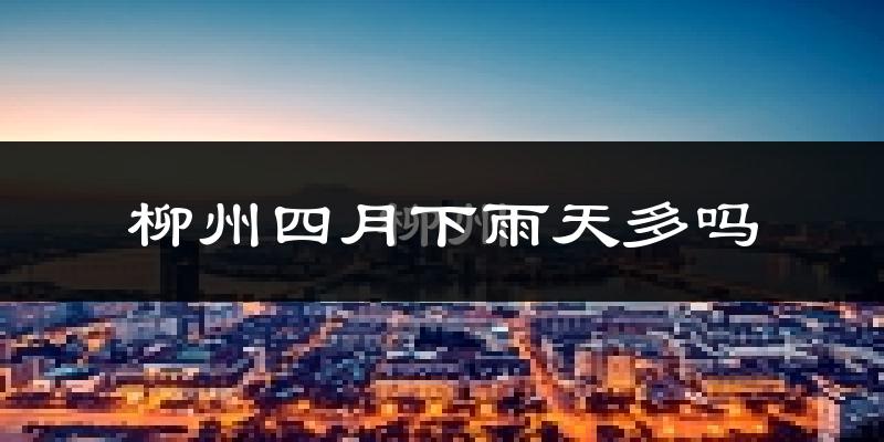 柳州四月下雨天多吗?柳州4月份降雨量多少?