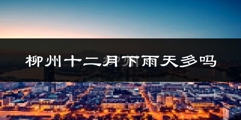 柳州十二月下雨天多吗?柳州12月份降雨量多少?