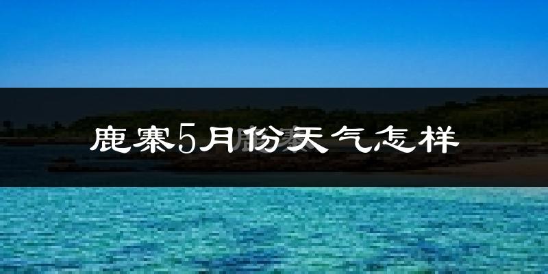 鹿寨县5月份天气如何?很热吗?