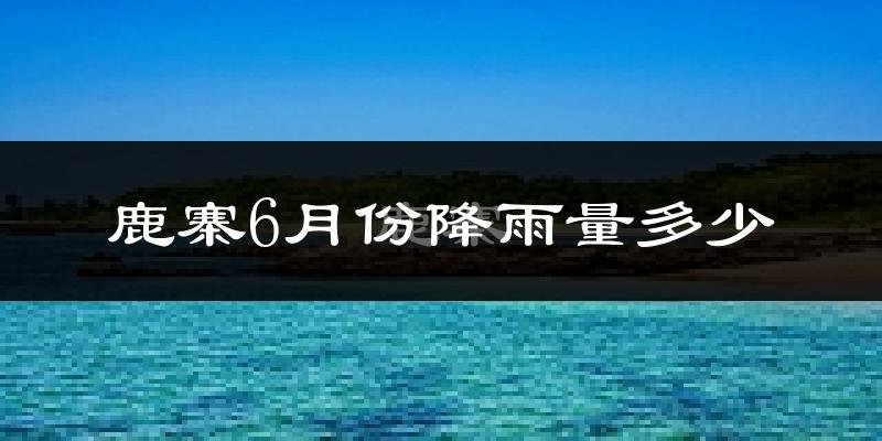 鹿寨6月份降雨量多少?鹿寨六月下雨多吗?