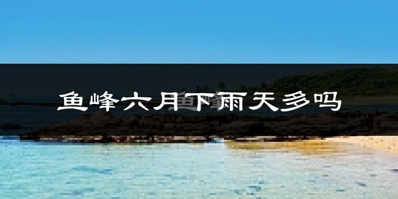 鱼峰六月下雨天多吗?鱼峰6月份降雨量多少?