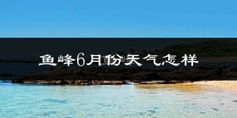 鱼峰6月份天气怎样?鱼峰六月热吗?