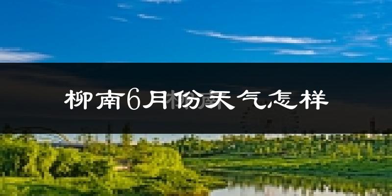 柳南6月份天气怎样?柳南六月热不热?