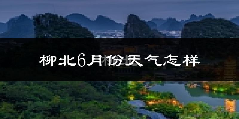 柳北6月份天气怎样?柳北六月热吗?