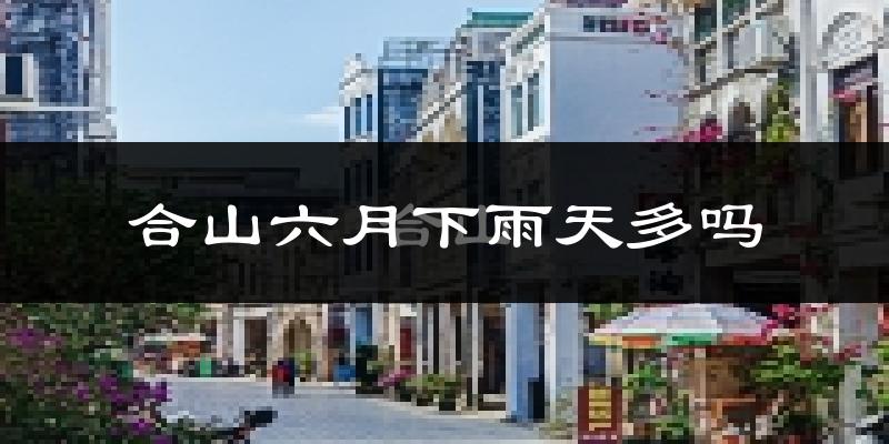 合山六月下雨天多吗?合山6月份降雨量多少?