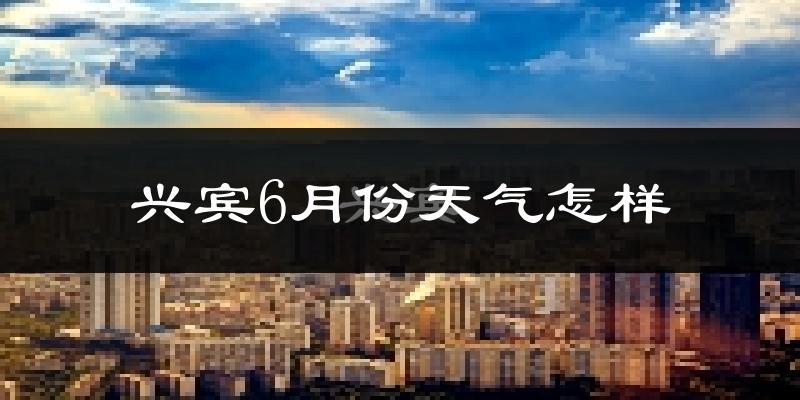 兴宾6月份天气怎样?兴宾六月热吗?