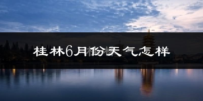 桂林6月份天气如何?很热吗?