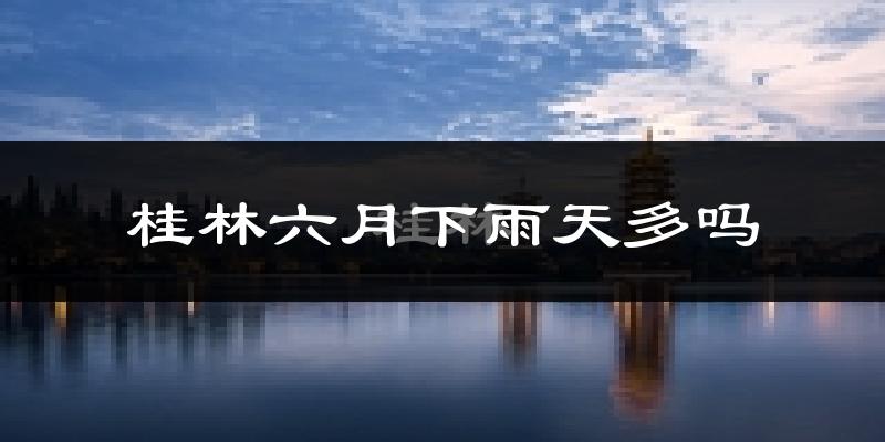 桂林六月下雨天多吗?桂林6月份降雨量多少?