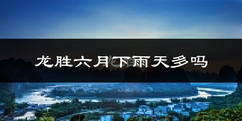 龙胜六月下雨天多吗?龙胜6月份降雨量多少?