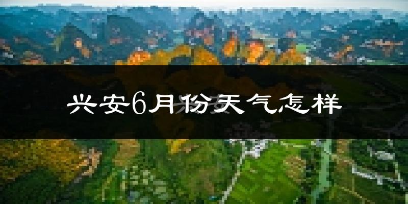 广西兴安县6月份天气如何?很热吗?