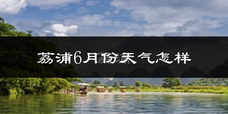 荔浦县6月份天气如何?很热吗?
