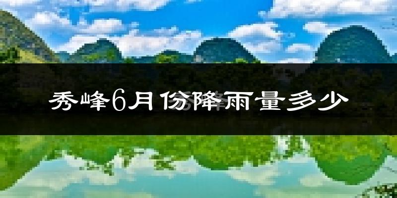 秀峰6月份降雨量多少?秀峰六月下雨多吗?