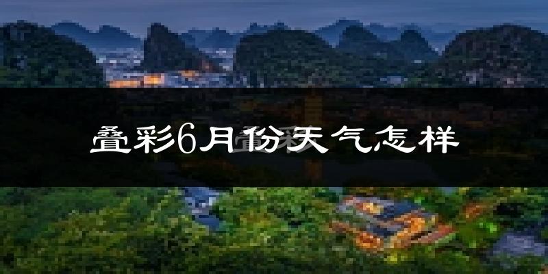 叠彩6月份天气怎样?叠彩六月热不热?
