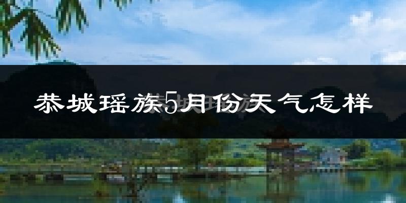恭城瑶族自治县5月份天气如何?很热吗?