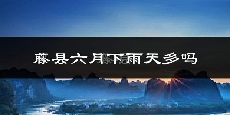 藤县六月下雨天多吗?藤县6月份降雨量多少?