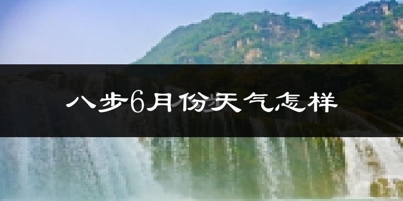 八步6月份天气怎样?八步六月热吗?