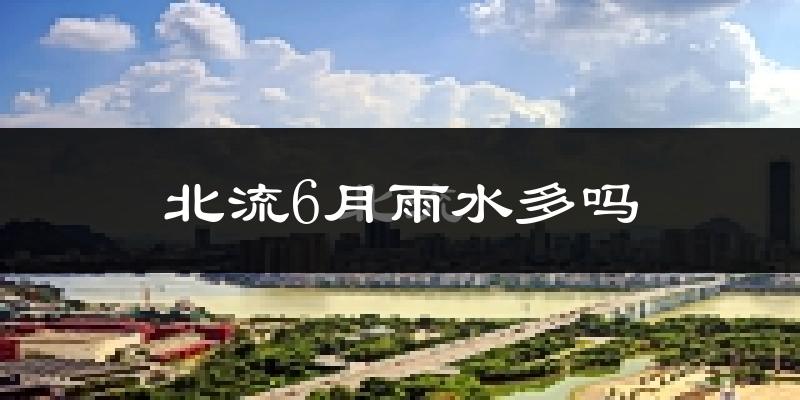 北流6月雨水多吗?