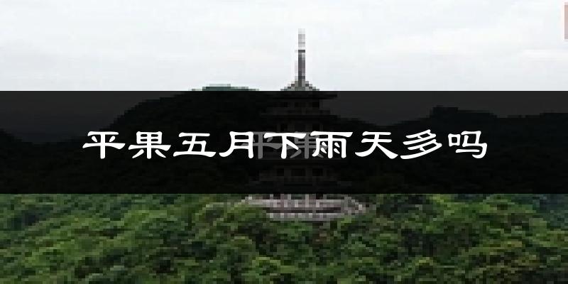 平果五月下雨天多吗?平果5月份降雨量多少?