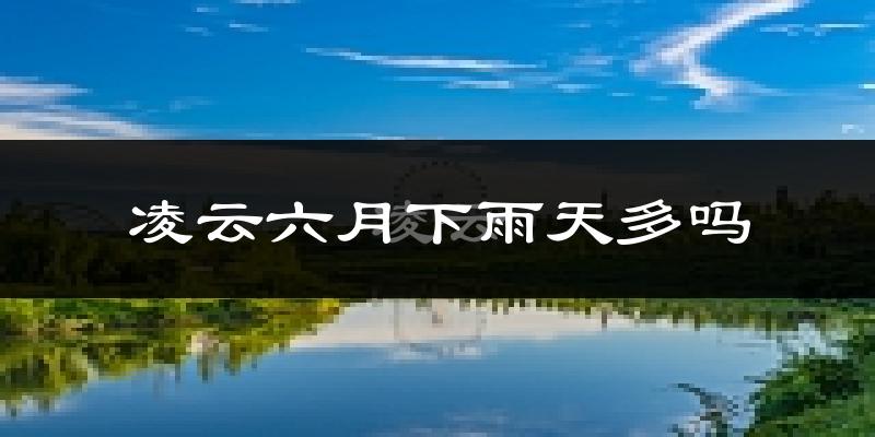 凌云六月下雨天多吗?凌云6月份降雨量多少?