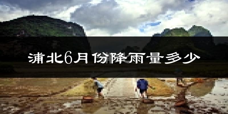 浦北6月份降雨量多少?浦北六月下雨多吗?