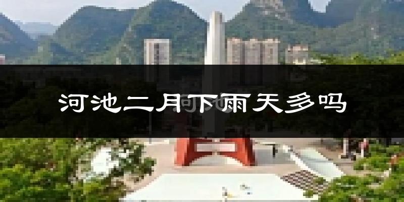 河池二月下雨天多吗?河池2月份降雨量多少?