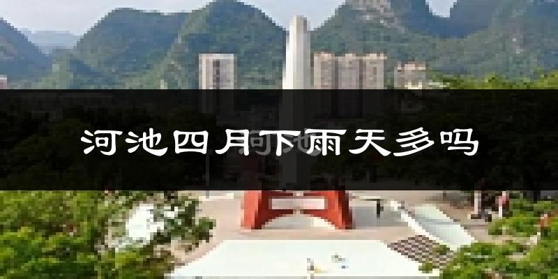 河池四月下雨天多吗?河池4月份降雨量多少?