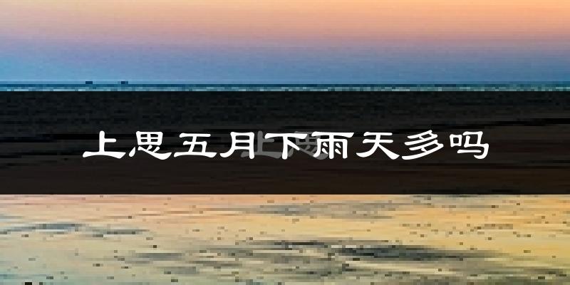 上思五月下雨天多吗?上思5月份降雨量多少?