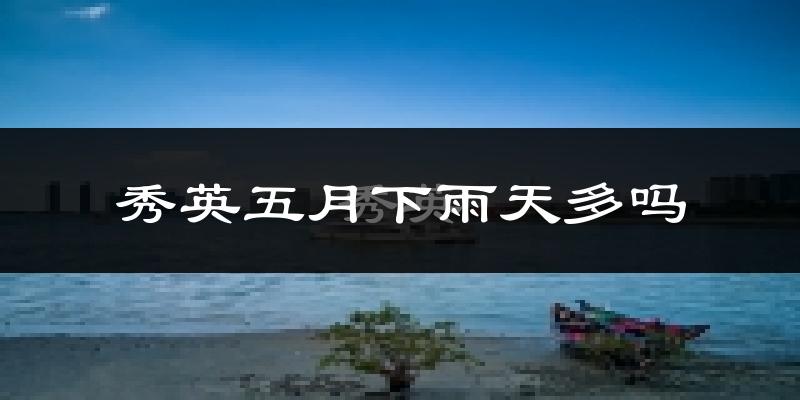 秀英五月下雨天多吗?秀英5月份降雨量多少?