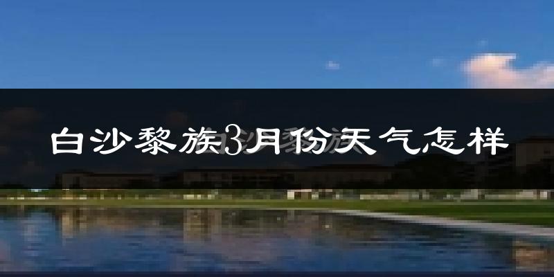 白沙黎族自治县3月份天气如何?冷热情况怎么样?