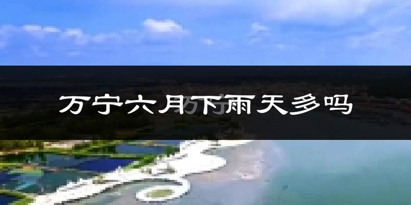 万宁六月下雨天多吗?万宁6月份降雨量多少?