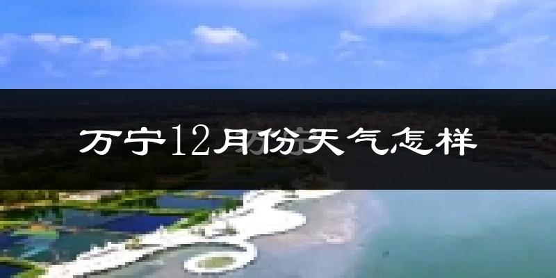 万宁12月份天气怎样?万宁十二月冷不冷?