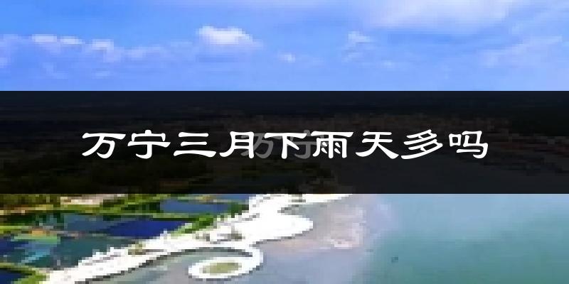 万宁三月下雨天多吗?万宁3月份降雨量多少?