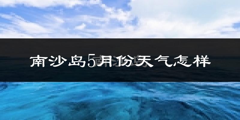 南沙岛5月份天气如何?很热吗?