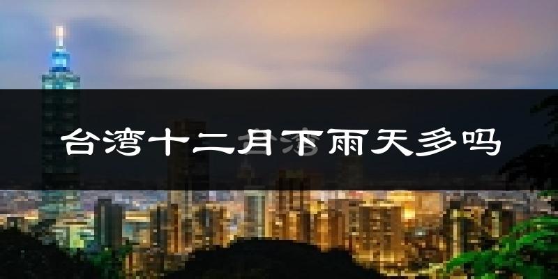 台湾十二月下雨天多吗?台湾12月份降雨量多少?
