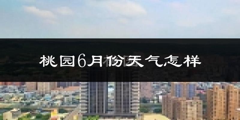 桃园6月份天气怎样?桃园六月热不热?