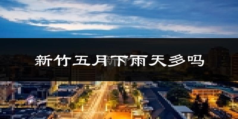 新竹五月下雨天多吗?新竹5月份降雨量多少?