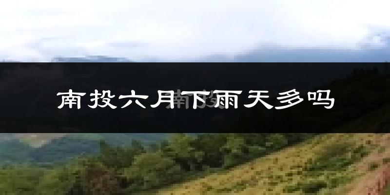 南投六月下雨天多吗?南投6月份降雨量多少?